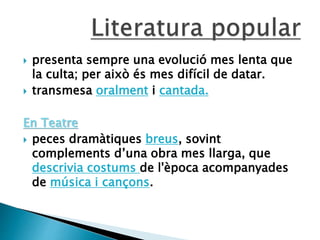  presenta sempre una evolució mes lenta que
la culta; per això és mes difícil de datar.
 transmesa oralment i cantada.
En Teatre
 peces dramàtiques breus, sovint
complements d’una obra mes llarga, que
descrivia costums de l'època acompanyades
de música i cançons.
 