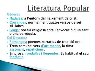 Gèneres
 Nadales; a l’entorn del naixement de crist.
 Corrandes; normalment quatre versos de set
síl·labes.
 Goigs; poesia religiosa sota l’advocació d’un sant
o una parròquia.
Cal Destacar
 Romanços; poemes narratius de tradició oral.
 Trets comuns: vers d’art menor, la rima
assonant, repeticions.
 En prosa: rondalles i llegendes, és habitual el seu
fantàstic.
 