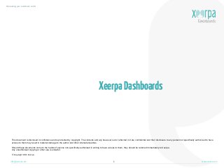 Discovering your customers’ world

Xeerpa Dashboards

This document is disclosed in confidence and is protected by copyright. The contents and any ideas set out or reflected in it are confidential and their disclosure to any person not specifically authorised to have
access to them may result in material damage to the author and other interested parties.
Should these documents come to the hands of anyone not specifically authorised in writing to have access to them, they should be returned immediately to Xeerpa.
Any unauthorised copying or other use is unlawful.
©  Copyright  2013  Xeerpa.

info@xeerpa.com

1

www.xeerpa.com

 