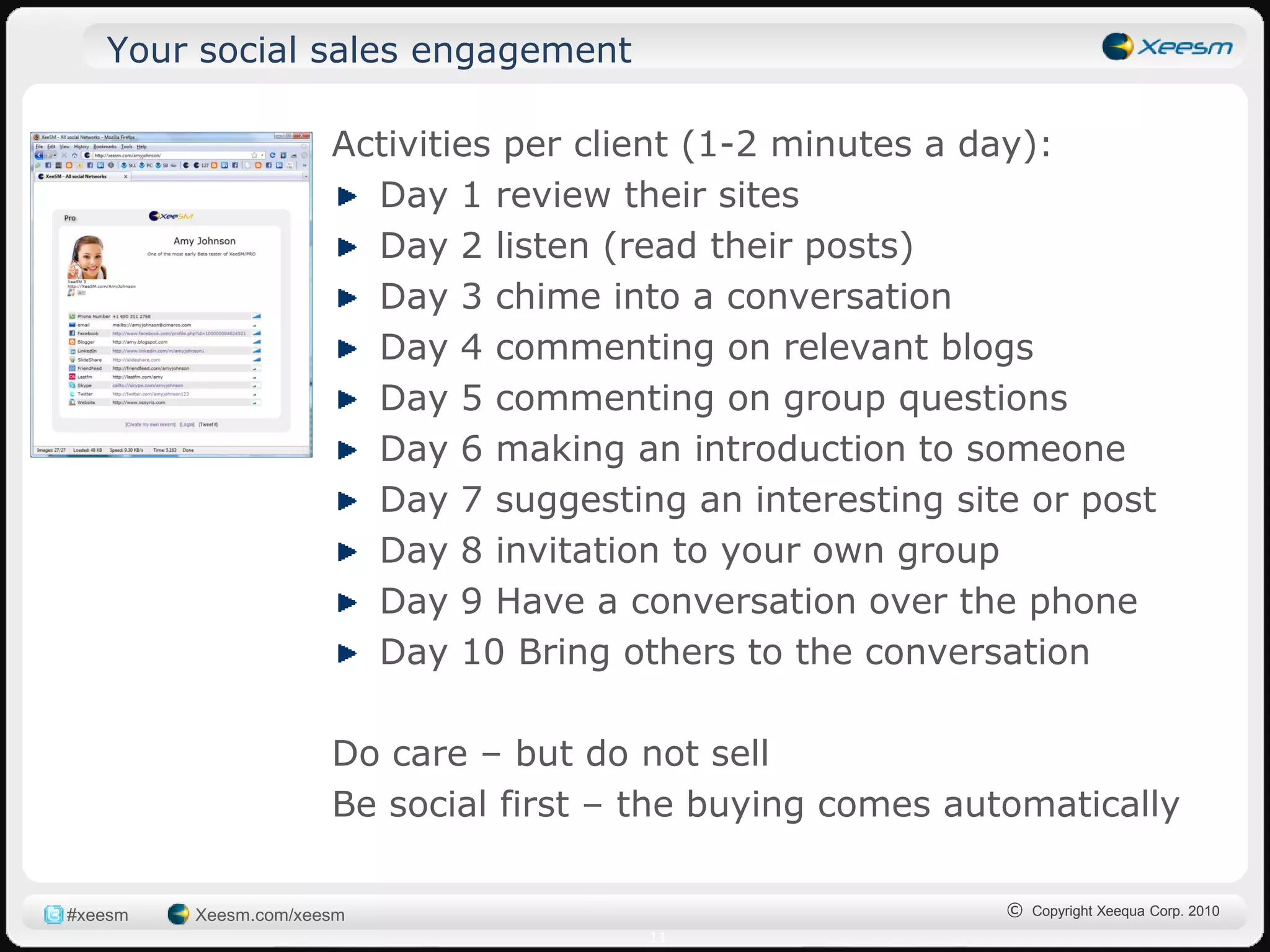 Your social sales engagement

                      Activities per client (1-2 minutes a day):
                        Day 1 review their sites
                        Day 2 listen (read their posts)
                        Day 3 chime into a conversation
                        Day 4 commenting on relevant blogs
                        Day 5 commenting on group questions
                        Day 6 making an introduction to someone
                        Day 7 suggesting an interesting site or post
                        Day 8 invitation to your own group
                        Day 9 Have a conversation over the phone
                        Day 10 Bring others to the conversation

                      Do care – but do not sell
                      Be social first – the buying comes automatically

#xeesm   Xeesm.com/xeesm                                    © Copyright Xeequa Corp. 2010
                                       11
 