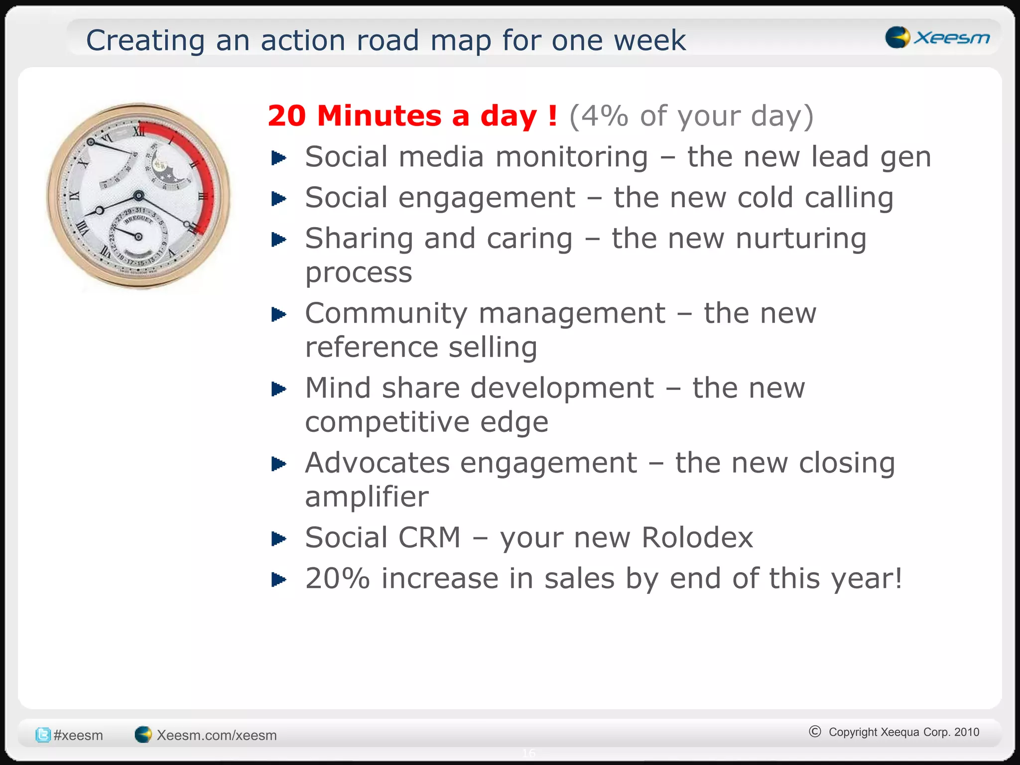 Creating an action road map for one week

                      20 Minutes a day ! (4% of your day)
                        Social media monitoring – the new lead gen
                        Social engagement – the new cold calling
                        Sharing and caring – the new nurturing
                        process
                        Community management – the new
                        reference selling
                        Mind share development – the new
                        competitive edge
                        Advocates engagement – the new closing
                        amplifier
                        Social CRM – your new Rolodex
                        20% increase in sales by end of this year!




#xeesm   Xeesm.com/xeesm                                 © Copyright Xeequa Corp. 2010
                                      16
 