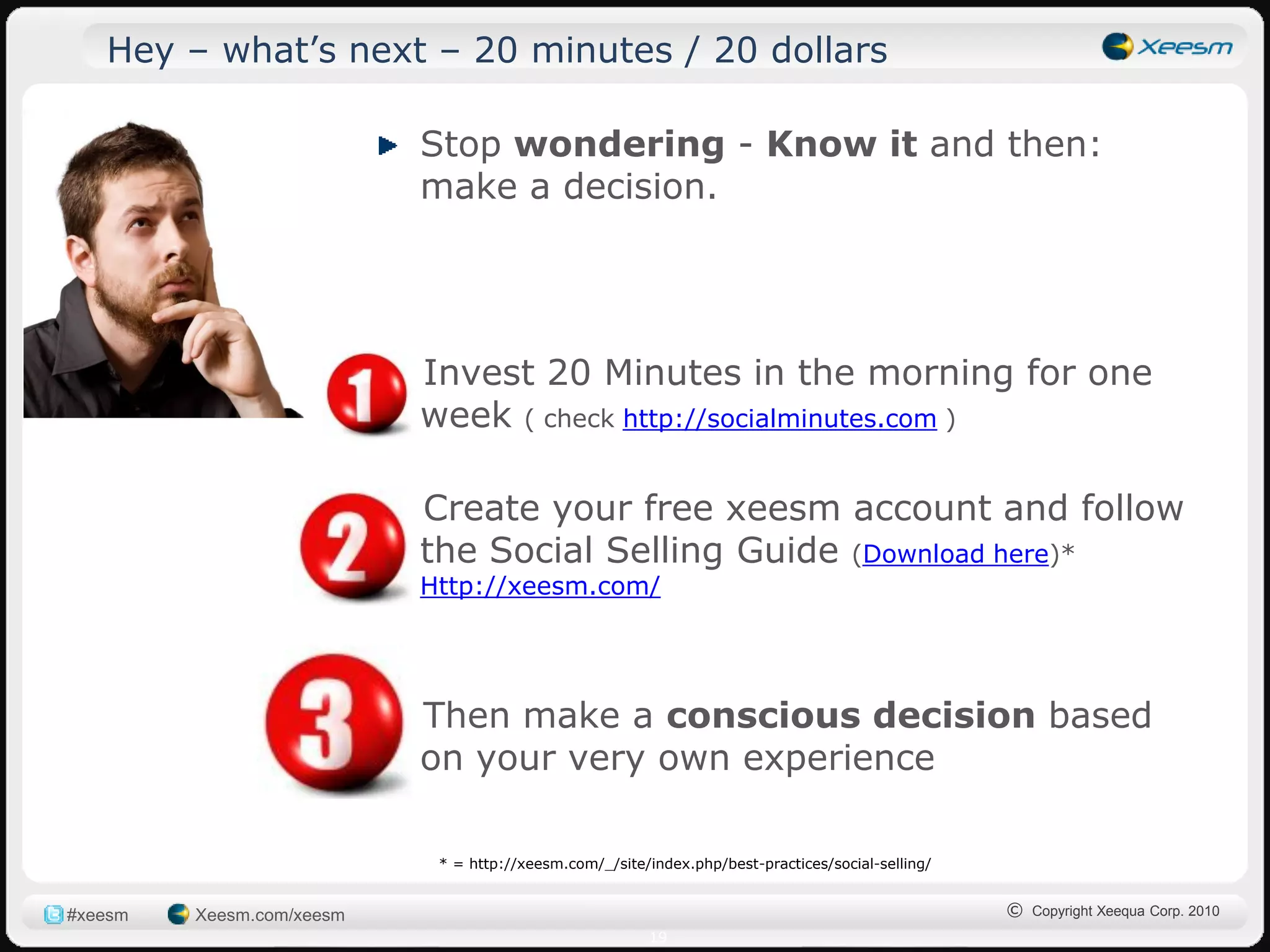 Hey – what‟s next – 20 minutes / 20 dollars

                             Stop wondering - Know it and then:
                             make a decision.




                           1) Invest 20 Minutes in the morning for one
                              week ( check http://socialminutes.com )

                           2) Create your free xeesm account and follow
                              the Social Selling Guide (Download here)*
                             Http://xeesm.com/




                           3) Then make a conscious decision based
                              on your very own experience

                              * = http://xeesm.com/_/site/index.php/best-practices/social-selling/


#xeesm   Xeesm.com/xeesm                                                                             © Copyright Xeequa Corp. 2010
                                                           19
 