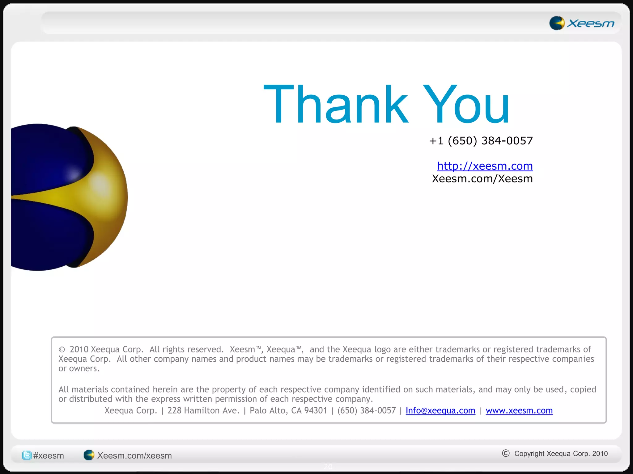 Thank You                                +1 (650) 384-0057

                                                                                                 http://xeesm.com
                                                                                                Xeesm.com/Xeesm




    © 2010 Xeequa Corp. All rights reserved. Xeesm™, Xeequa™, and the Xeequa logo are either trademarks or registered trademarks of
    Xeequa Corp. All other company names and product names may be trademarks or registered trademarks of their respective companies
    or owners.

    All materials contained herein are the property of each respective company identified on such materials, and may only be used, copied
    or distributed with the express written permission of each respective company.
                Xeequa Corp. | 228 Hamilton Ave. | Palo Alto, CA 94301 | (650) 384-0057 | Info@xeequa.com | www.xeesm.com




#xeesm       Xeesm.com/xeesm                                                                                     © Copyright Xeequa Corp. 2010
                                                                     20
 
