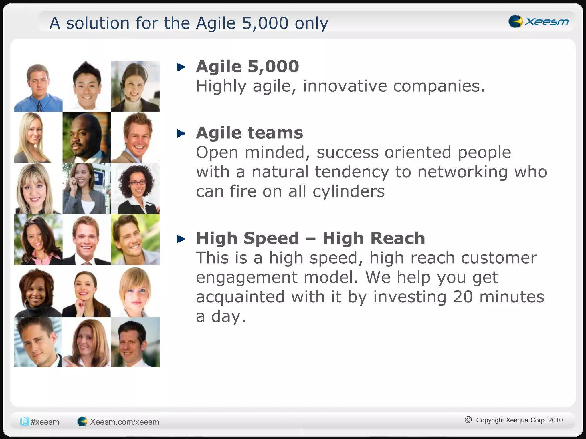 A solution for the Agile 5,000 only

                           Agile 5,000
                           Highly agile, innovative companies.

                           Agile teams
                           Open minded, success oriented people
                           with a natural tendency to networking who
                           can fire on all cylinders

                           High Speed – High Reach
                           This is a high speed, high reach customer
                           engagement model. We help you get
                           acquainted with it by investing 20 minutes
                           a day.




#xeesm   Xeesm.com/xeesm                                   © Copyright Xeequa Corp. 2010
                                       3
 