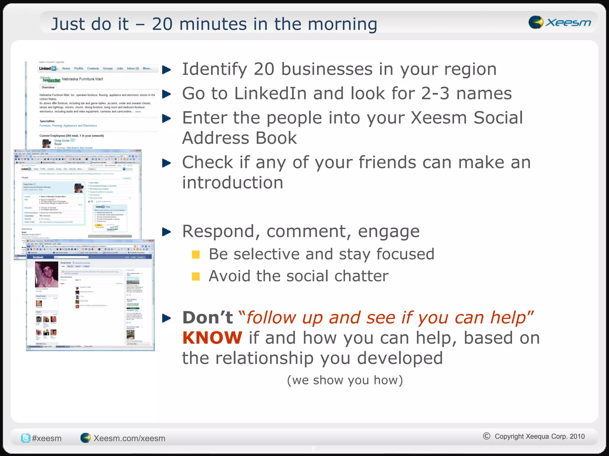 Just do it – 20 minutes in the morning

                           Identify 20 businesses in your region
                           Go to LinkedIn and look for 2-3 names
                           Enter the people into your Xeesm Social
                           Address Book
                           Check if any of your friends can make an
                           introduction

                           Respond, comment, engage
                              Be selective and stay focused
                              Avoid the social chatter

                           Don’t “follow up and see if you can help”
                           KNOW if and how you can help, based on
                           the relationship you developed
                                       (we show you how)



#xeesm   Xeesm.com/xeesm                                      © Copyright Xeequa Corp. 2010
                                           8
 