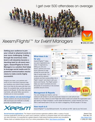 I get over 500 attendees on average




Xeesm/Flights!™ for Event Managers                                                                                             (650) 251-4002




Getting your audience to join
your virtual or physical events is
ever more challenging. Cutting
                                                 What does it do
through the enormous noise
                                                 for you
level in all industries became a
                                                 Xeesm/Flights!™ helps
daunting task for all event man-                 you grow registrations by
agers. Xeesm/Flights for Event                   order of magnitude by
Managers is a solution that helps                letting you and your
                                                 teams, partners and most
to leverage social media and it’s
                                                 loyal customers to help
powerful communication mecha-                    spread the word with the
nisms to make events highly                      help of social media. You
successful.                                      simply add the relevant
                                                 contacts and their social profiles into a
Imagine your team, your partners and             Flight! “project” and share it with your
some of your most loyal customers help           teams and friends. The Flight! system
you introduce your event to their contacts       helps you reach hundreds and even
and in turn they do the same with their con-     thousands of connections in the shortest
tacts. It’s a powerful idea, yet the execution   possible amount of time.
seems to be flawed. On the other side your
mail shots, call center follow ups and re-
                                                 Management & Reports
minders are no more successful.
                                                 You can manage your teams, such as
It’s the method, not only technology!            outbound call centers to use the social web instead of a cold call and see
Xeesm solutions are not just products but        results in no time. Share an event Flight with others inside and outside the organization and
offer techniques and methods to actually         get reports on Flight completion, social capital development, contact intensity and more.
generate successful results.                     With a well trained team of 20 you can reach a staggering 100,000 people in 30 days.


                                                 How much is it
                                                 Xeesm/Flights!™ is only $30/user/month. You will see an ROI right at your first event.


Social business applications. The Xeesm social business application platform offers a variety of social                            Xeesm Corp
business applications that lets you reach more customers, partners or prospects faster and more easily then                       Palo Alto, CA
any other technique. It’s supported by a global network of well trained business partners and consultants.                    http://xeesm.com
Please check our website and join one of our online presentations. More: http://xeesm.com/Xeesm                              +1 (650) 251 4002
 
