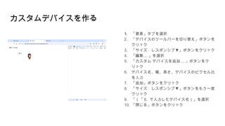 カスタムデバイスを作る
1. 「要素」タブを選択
2. 「デバイスのツールバーを切り替え」ボタンを
クリック
3. 「サイズ : ▼
レスポンシブ 」ボタンをクリック
4. 「編集 ... 」を選択
5. 「カスタム デバイスを追加 ... 」ボタンをク
リック
6. デバイス名、幅、高さ、デバイスのピクセル比
を入力
7. 「追加」ボタンをクリック
8. 「サイズ : ▼
レスポンシブ 」ボタンをもう一度
クリック
9. 「（「 6. で入力したデバイス名）」を選択
10. 「閉じる」ボタンをクリック
 