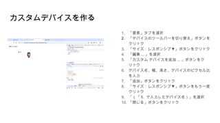カスタムデバイスを作る
1. 「要素」タブを選択
2. 「デバイスのツールバーを切り替え」ボタンを
クリック
3. 「サイズ : ▼
レスポンシブ 」ボタンをクリック
4. 「編集 ... 」を選択
5. 「カスタム デバイスを追加 ... 」ボタンをク
リック
6. デバイス名、幅、高さ、デバイスのピクセル比
を入力
7. 「追加」ボタンをクリック
8. 「サイズ : ▼
レスポンシブ 」ボタンをもう一度
クリック
9. 「（「 6. で入力したデバイス名）」を選択
10. 「閉じる」ボタンをクリック
 