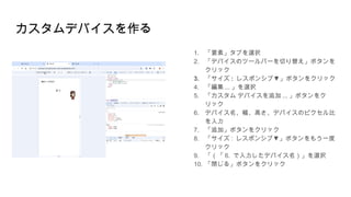 カスタムデバイスを作る
1. 「要素」タブを選択
2. 「デバイスのツールバーを切り替え」ボタンを
クリック
3. 「サイズ : ▼
レスポンシブ 」ボタンをクリック
4. 「編集 ... 」を選択
5. 「カスタム デバイスを追加 ... 」ボタンをク
リック
6. デバイス名、幅、高さ、デバイスのピクセル比
を入力
7. 「追加」ボタンをクリック
8. 「サイズ : ▼
レスポンシブ 」ボタンをもう一度
クリック
9. 「（「 6. で入力したデバイス名）」を選択
10. 「閉じる」ボタンをクリック
 