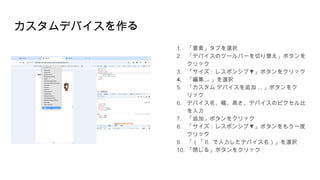 カスタムデバイスを作る
1. 「要素」タブを選択
2. 「デバイスのツールバーを切り替え」ボタンを
クリック
3. 「サイズ : ▼
レスポンシブ 」ボタンをクリック
4. 「編集 ... 」を選択
5. 「カスタム デバイスを追加 ... 」ボタンをク
リック
6. デバイス名、幅、高さ、デバイスのピクセル比
を入力
7. 「追加」ボタンをクリック
8. 「サイズ : ▼
レスポンシブ 」ボタンをもう一度
クリック
9. 「（「 6. で入力したデバイス名）」を選択
10. 「閉じる」ボタンをクリック
 