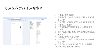 カスタムデバイスを作る
1. 「要素」タブを選択
2. 「デバイスのツールバーを切り替え」ボタンを
クリック
3. 「サイズ : ▼
レスポンシブ 」ボタンをクリック
4. 「編集 ... 」を選択
5. 「カスタム デバイスを追加 ... 」ボタンをク
リック
6. デバイス名、幅、高さ、デバイスのピクセル比
を入力
7. 「追加」ボタンをクリック
8. 「サイズ : ▼
レスポンシブ 」ボタンをもう一度
クリック
9. 「（「 6. で入力したデバイス名）」を選択
10. 「閉じる」ボタンをクリック
 