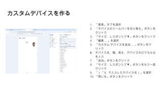カスタムデバイスを作る
1. 「要素」タブを選択
2. 「デバイスのツールバーを切り替え」ボタンを
クリック
3. 「サイズ : ▼
レスポンシブ 」ボタンをクリック
4. 「編集 ... 」を選択
5. 「カスタム デバイスを追加 ... 」ボタンをク
リック
6. デバイス名、幅、高さ、デバイスのピクセル比
を入力
7. 「追加」ボタンをクリック
8. 「サイズ : ▼
レスポンシブ 」ボタンをもう一度
クリック
9. 「（「 6. で入力したデバイス名）」を選択
10. 「閉じる」ボタンをクリック
 