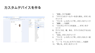 カスタムデバイスを作る
1. 「要素」タブを選択
2. 「デバイスのツールバーを切り替え」ボタンを
クリック
3. 「サイズ : ▼
レスポンシブ 」ボタンをクリック
4. 「編集 ... 」を選択
5. 「カスタム デバイスを追加 ... 」ボタンをク
リック
6. デバイス名、幅、高さ、デバイスのピクセル比
を入力
7. 「追加」ボタンをクリック
8. 「サイズ : ▼
レスポンシブ 」ボタンをもう一度
クリック
9. 「（「 6. で入力したデバイス名）」を選択
10. 「閉じる」ボタンをクリック
 