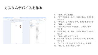 カスタムデバイスを作る
1. 「要素」タブを選択
2. 「デバイスのツールバーを切り替え」ボタンを
クリック
3. 「サイズ : ▼
レスポンシブ 」ボタンをクリック
4. 「編集 ... 」を選択
5. 「カスタム デバイスを追加 ... 」ボタンをク
リック
6. デバイス名、幅、高さ、デバイスのピクセル比
を入力
7. 「追加」ボタンをクリック
8. もう一度「サイズ : ▼
レスポンシブ 」ボタンを
クリック
9. 「（「 6. で入力したデバイス名）」を選択
10. 「閉じる」ボタンをクリック
 