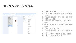 カスタムデバイスを作る
1. 「要素」タブを選択
2. 「デバイスのツールバーを切り替え」ボタンを
クリック
3. 「サイズ : ▼
レスポンシブ 」ボタンをクリック
4. 「編集 ... 」を選択
5. 「カスタム デバイスを追加 ... 」ボタンをク
リック
6. デバイス名、幅、高さ、デバイスのピクセル比
を入力
7. 「追加」ボタンをクリック
8. 「サイズ : ▼
レスポンシブ 」ボタンをもう一度
クリック
9. 「（「 6. で入力したデバイス名）」を選択
10. 「閉じる」ボタンをクリック
 