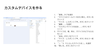 カスタムデバイスを作る
1. 「要素」タブを選択
2. 「デバイスのツールバーを切り替え」ボタンを
クリック
3. 「サイズ : ▼
レスポンシブ 」ボタンをクリック
4. 「編集 ... 」を選択
5. 「カスタム デバイスを追加 ... 」ボタンをク
リック
6. デバイス名、幅、高さ、デバイスのピクセル比
を入力
7. 「追加」ボタンをクリック
8. 「サイズ : ▼
レスポンシブ 」ボタンをもう一度
クリック
9. 「（「 6. で入力したデバイス名）」を選択
10. 「閉じる」ボタンをクリック
 