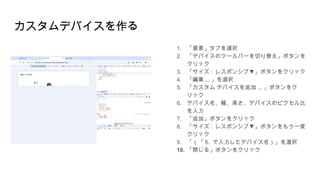 カスタムデバイスを作る
1. 「要素」タブを選択
2. 「デバイスのツールバーを切り替え」ボタンを
クリック
3. 「サイズ : ▼
レスポンシブ 」ボタンをクリック
4. 「編集 ... 」を選択
5. 「カスタム デバイスを追加 ... 」ボタンをク
リック
6. デバイス名、幅、高さ、デバイスのピクセル比
を入力
7. 「追加」ボタンをクリック
8. 「サイズ : ▼
レスポンシブ 」ボタンをもう一度
クリック
9. 「（「 6. で入力したデバイス名）」を選択
10. 「閉じる」ボタンをクリック
 
