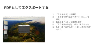 PDF としてエクスポートする
1. 「ファイル (F) 」を選択
2. 「名前をつけてエクスポート (X)... 」を
選択
3. 拡張子を「 pdf 」に変更します
4. 「エクスポート (E) 」ボタンをクリック
5. もう一度「エクスポート (E) 」ボタンをク
リック
 
