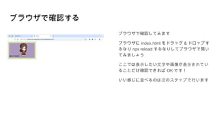ブラウザで確認する
ブラウザで確認してみます
ブラウザに index.html をドラッグ & ドロップす
るなり npx reload するなりしてブラウザで開い
てみましょう
ここでは表示したい文字や画像が表示されてい
ることだけ確認できれば OK です！
いい感じに並べるのは次のステップで行います
 