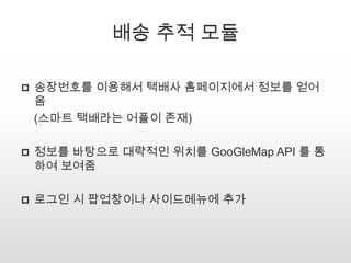 배송 추적 모듈
 송장번호를 이용해서 택배사 홈페이지에서 정보를 얻어
옴
(스마트 택배라는 어플이 존재)
 정보를 바탕으로 대략적인 위치를 GooGleMap API 를 통
하여 보여줌
 로그인 시 팝업창이나 사이드메뉴에 추가
 