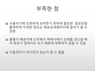부족한 점
 사용자가에 간편하게 보여주기 위하여 필요한 정보만을
출력하여 자세한 정보는 배송상세페이지에 들어가 볼 수
있음
 물품이 배송지에 도착해서 택배사에서 상태를 갱신을 해
야 정보가 업데이트 되기 때문에 정확하지 않을 수 있음
 다음위치가 어디인지 있는지 알 수 없음
 