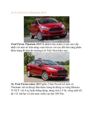 Xe Ford Fiesta Titanium 2015 
Ford Fiesta Titanium 2015 là phiên bản sedan 4 cửa cao cấp 
nhất với một số tính năng vượt trội so với các đối thủ cùng phân 
khúc hạng B trên thi trường ô tô Việt Nam hiện nay. 
Xe Ford Fiesta sedan 2015 gồm 2 bản Trend (số sàn) và 
Titanium (số tự động) đều được trang bị động cơ xăng Duratec 
Ti-VCT với 4 xy lanh thẳng hàng, dung tích 1,5 lít, công suất tối 
đa 112 mã lực và mô-men xoắn cực đại 140 Nm. 
 