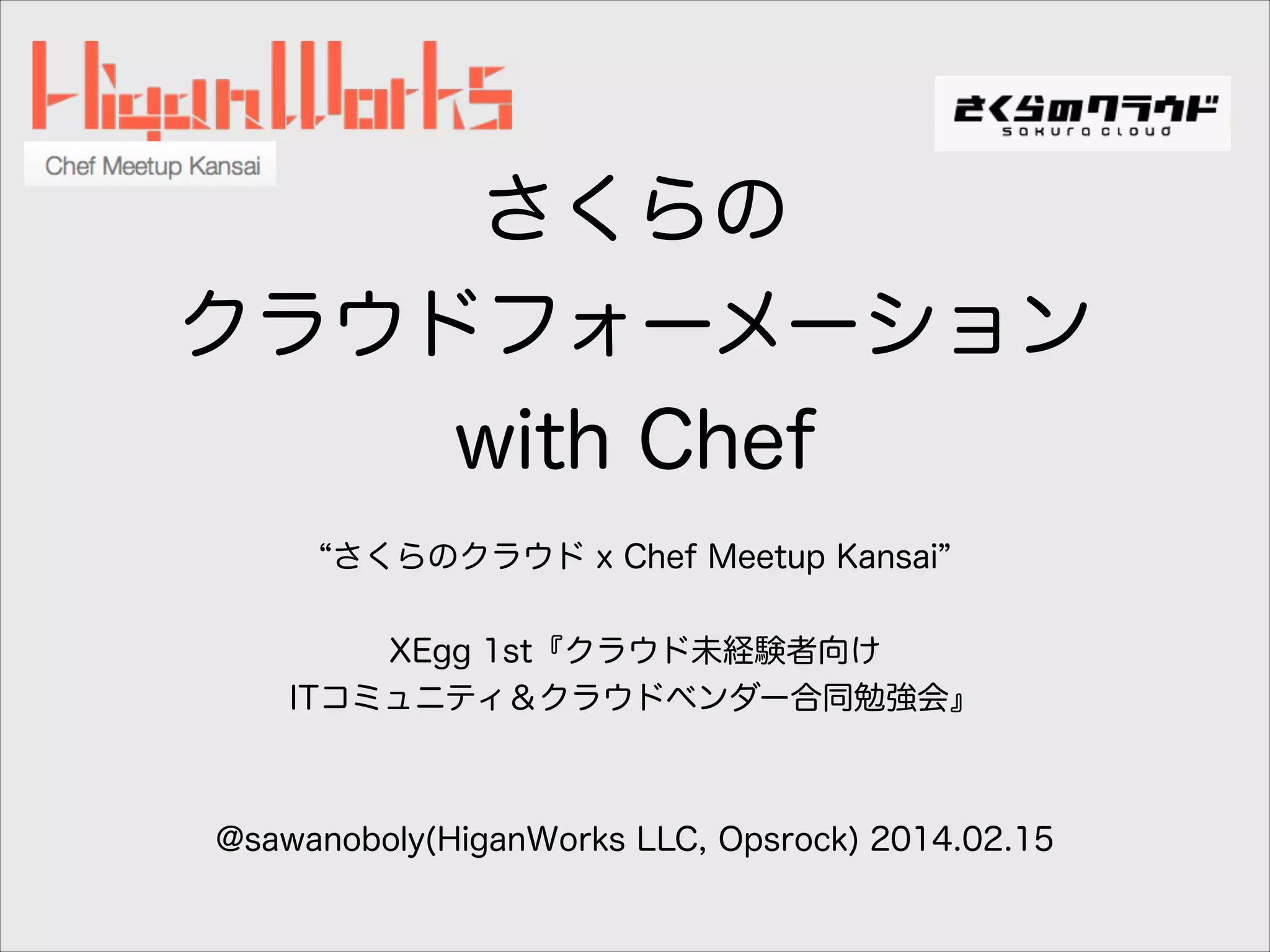さくらの
クラウドフォーメーション
with Chef
さくらのクラウド x Chef Meetup Kansai
!
XEgg 1st『クラウド未経験者向け
ITコミュニティ＆クラウドベンダー合同勉強会』
!
!
@sawanoboly(HiganWorks LLC, Opsrock) 2014.02.15

 