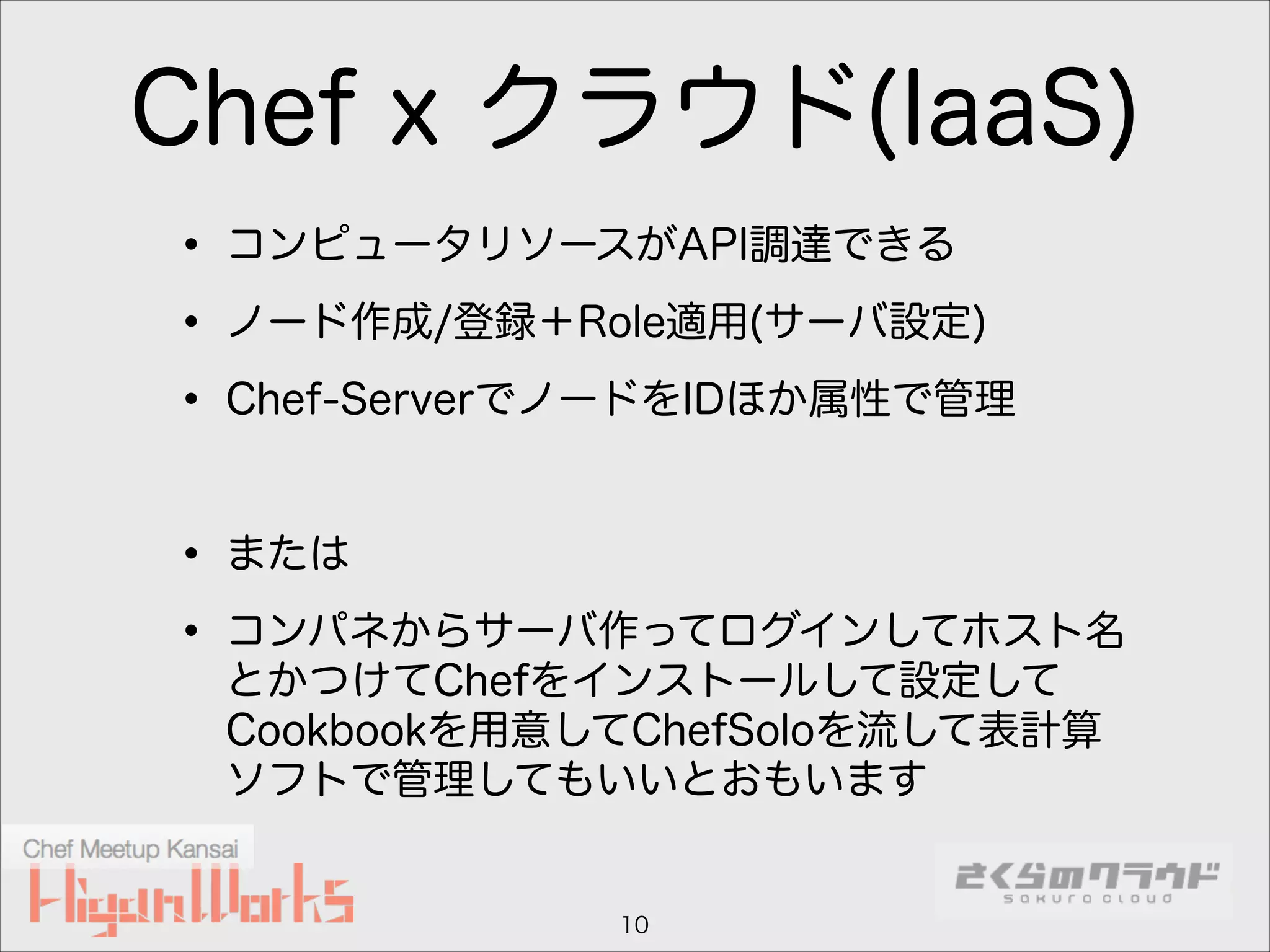 Chef x クラウド(IaaS)
• コンピュータリソースがAPI調達できる
• ノード作成/登録＋Role適用(サーバ設定)
• Chef-ServerでノードをIDほか属性で管理
!

• または
• コンパネからサーバ作ってログインしてホスト名
とかつけてChefをインストールして設定して
Cookbookを用意してChefSoloを流して表計算
ソフトで管理してもいいとおもいます

10

 