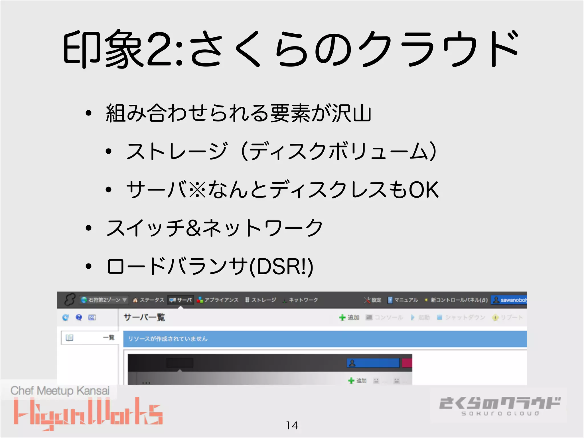 印象2:さくらのクラウド
• 組み合わせられる要素が沢山
• ストレージ（ディスクボリューム）
• サーバ※なんとディスクレスもOK
• スイッチ&ネットワーク
• ロードバランサ(DSR!)

14

 