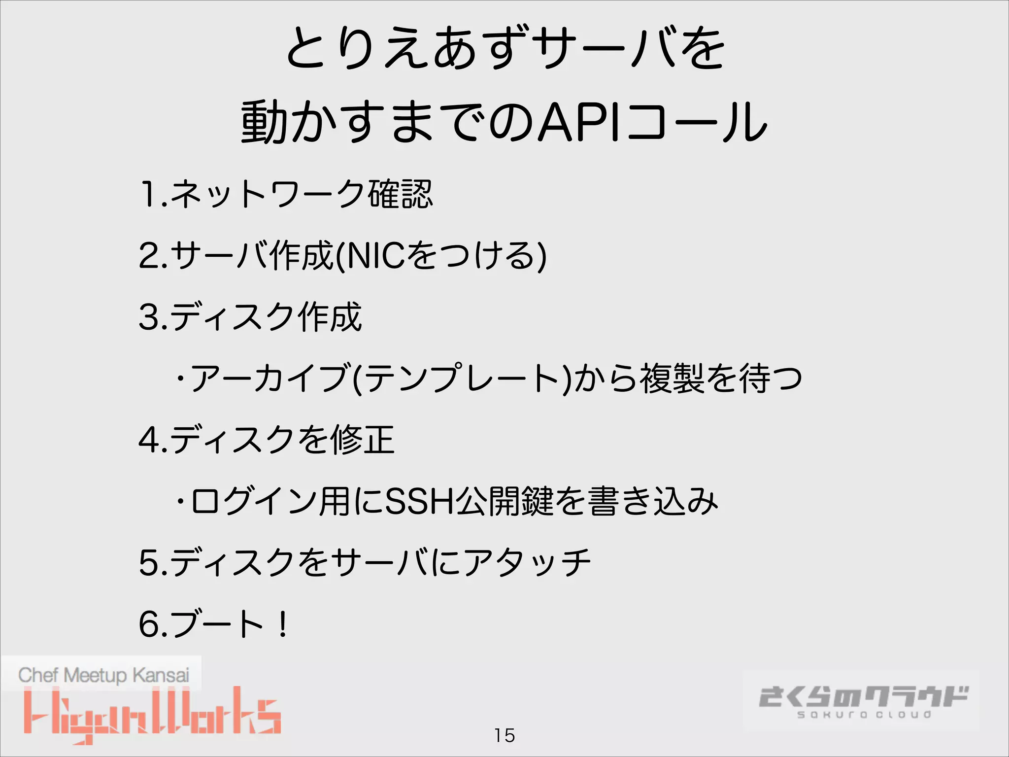 とりえあずサーバを
動かすまでのAPIコール
1.ネットワーク確認
2.サーバ作成(NICをつける)
3.ディスク作成
•アーカイブ(テンプレート)から複製を待つ
4.ディスクを修正
•ログイン用にSSH公開

を書き込み

5.ディスクをサーバにアタッチ
6.ブート！

15

 