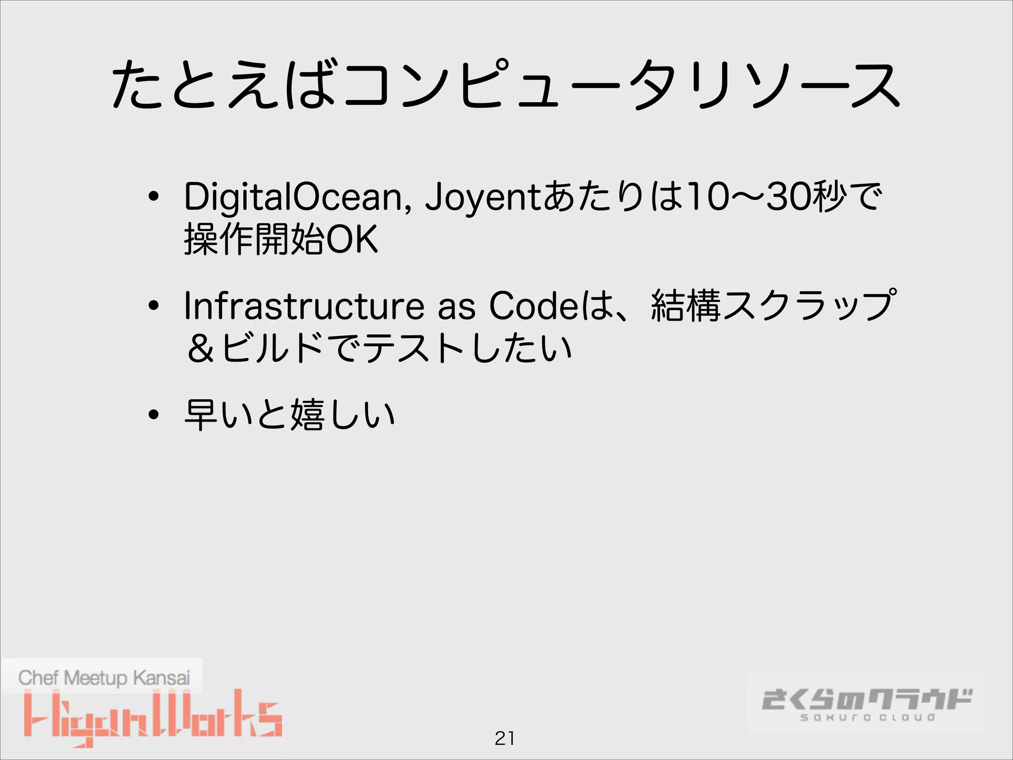 たとえばコンピュータリソース

• DigitalOcean, Joyentあたりは10∼30秒で
操作開始OK

• Infrastructure as Codeは、結構スクラップ
＆ビルドでテストしたい

• 早いと嬉しい

21

 