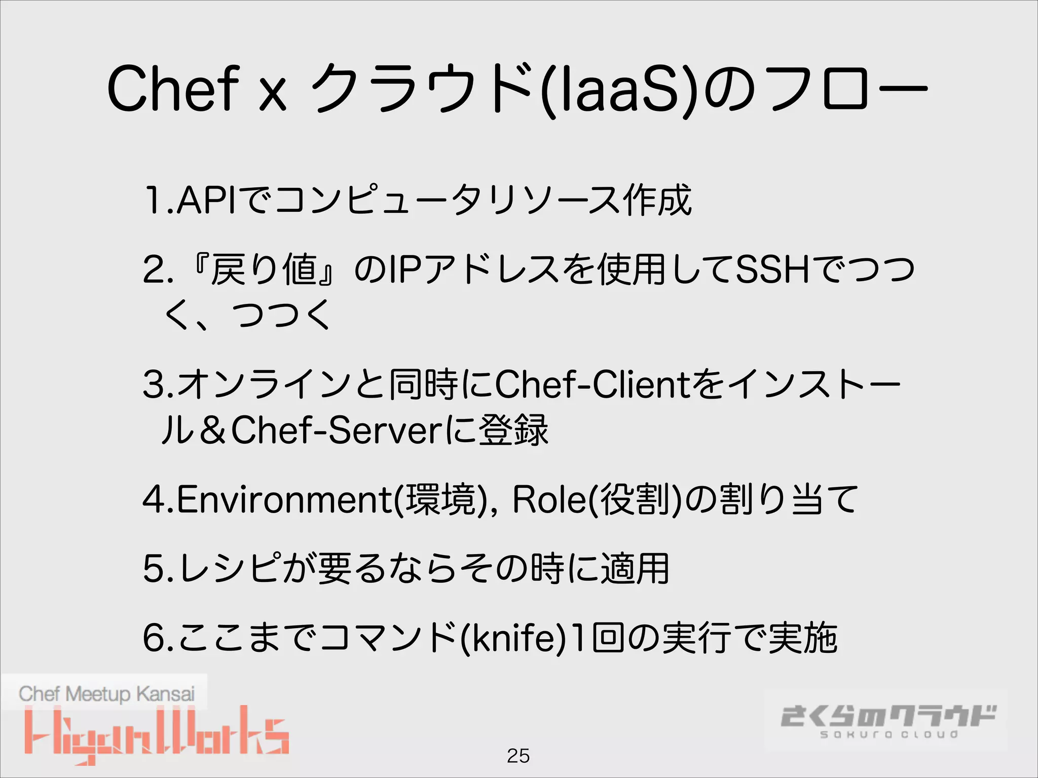 Chef x クラウド(IaaS)のフロー
1.APIでコンピュータリソース作成
2.『戻り値』のIPアドレスを使用してSSHでつつ
く、つつく
3.オンラインと同時にChef-Clientをインストー
ル＆Chef-Serverに登録
4.Environment(環境), Role(役割)の割り当て
5.レシピが要るならその時に適用
6.ここまでコマンド(knife)1回の実行で実施

25

 