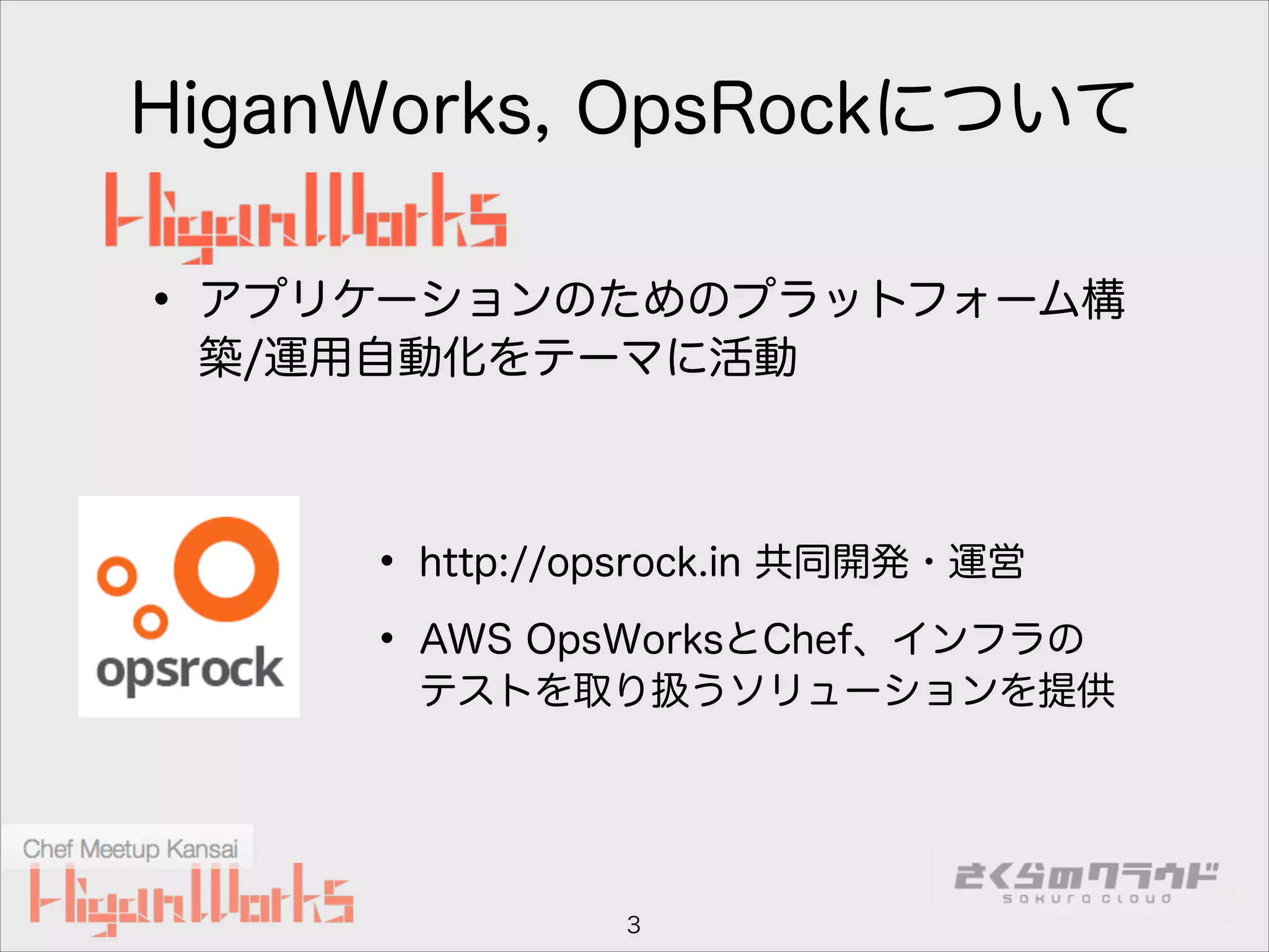 HiganWorks, OpsRockについて

• アプリケーションのためのプラットフォーム構
築/運用自動化をテーマに活動

• http://opsrock.in 共同開発・運営
• AWS OpsWorksとChef、インフラの

テストを取り扱うソリューションを提供

3

 