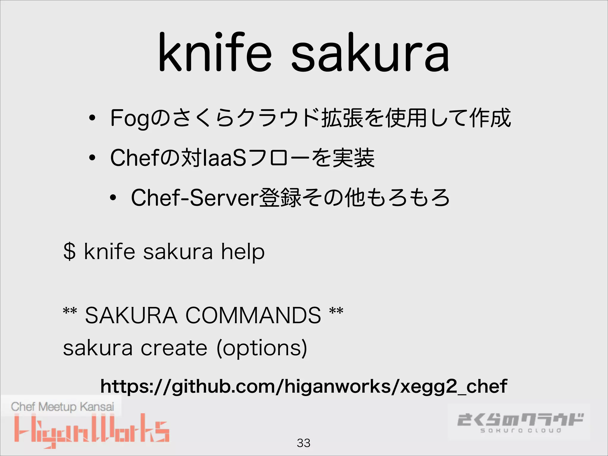 knife sakura
• Fogのさくらクラウド拡張を使用して作成
• Chefの対IaaSフローを実装
• Chef-Server登録その他もろもろ
$ knife sakura help
!

** SAKURA COMMANDS **
sakura create (options)
https://github.com/higanworks/xegg2_chef

33

 