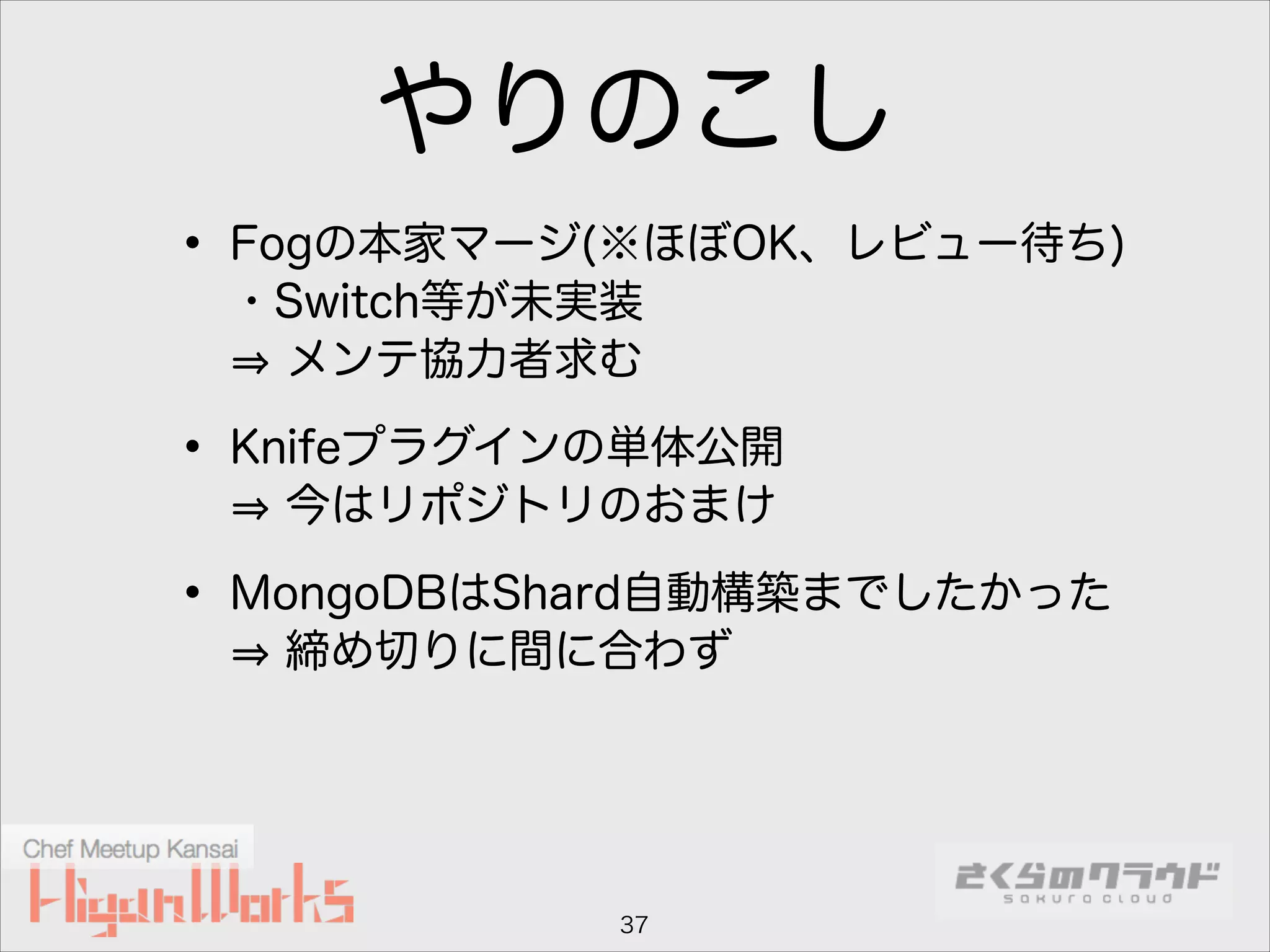 やりのこし
• Fogの本家マージ(※ほぼOK、レビュー待ち) 
・Switch等が未実装 
メンテ協力者求む

• Knifeプラグインの単体公開 
今はリポジトリのおまけ

• MongoDBはShard自動構築までしたかった 
締め切りに間に合わず

37

 