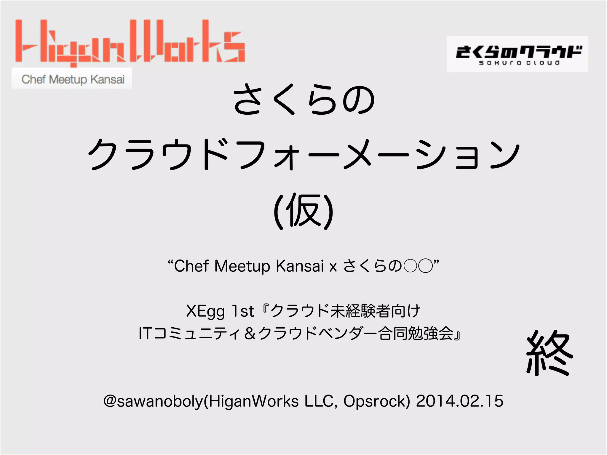 さくらの
クラウドフォーメーション
(仮)
Chef Meetup Kansai x さくらの○⃝
!
XEgg 1st『クラウド未経験者向け
ITコミュニティ＆クラウドベンダー合同勉強会』
!
!
@sawanoboly(HiganWorks LLC, Opsrock) 2014.02.15

終

 