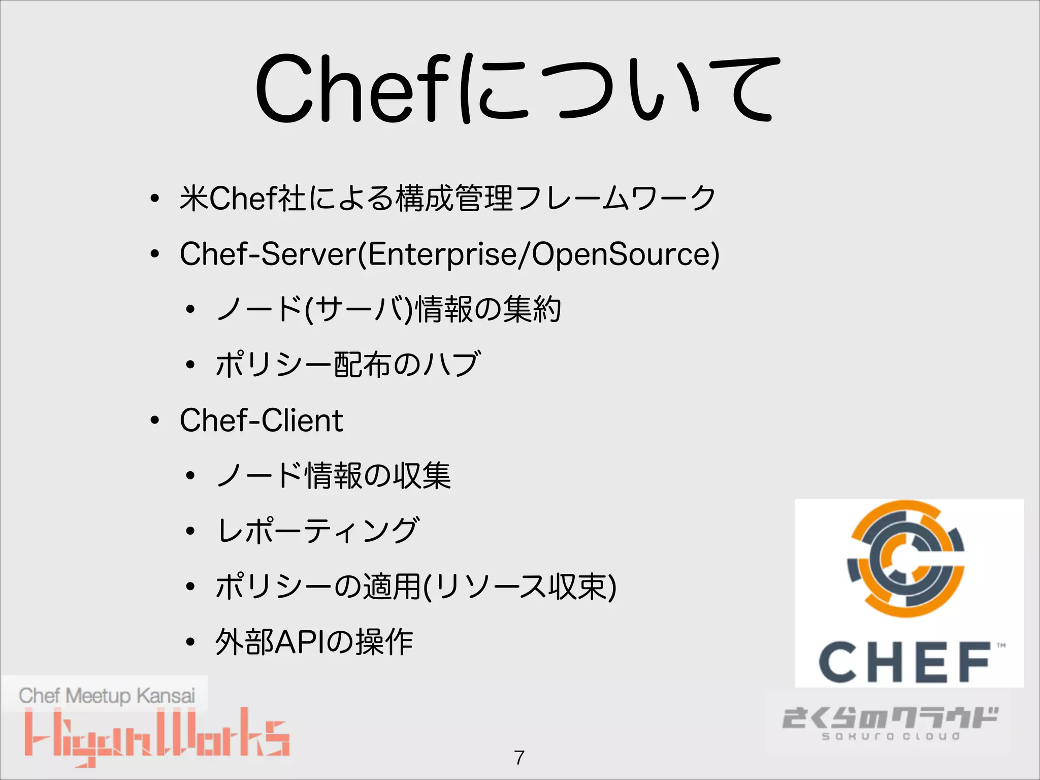 Chefについて
• 米Chef社による構成管理フレームワーク
• Chef-Server(Enterprise/OpenSource)
• ノード(サーバ)情報の集約
• ポリシー配布のハブ
• Chef-Client
• ノード情報の収集
• レポーティング
• ポリシーの適用(リソース収束)
• 外部APIの操作
7

 
