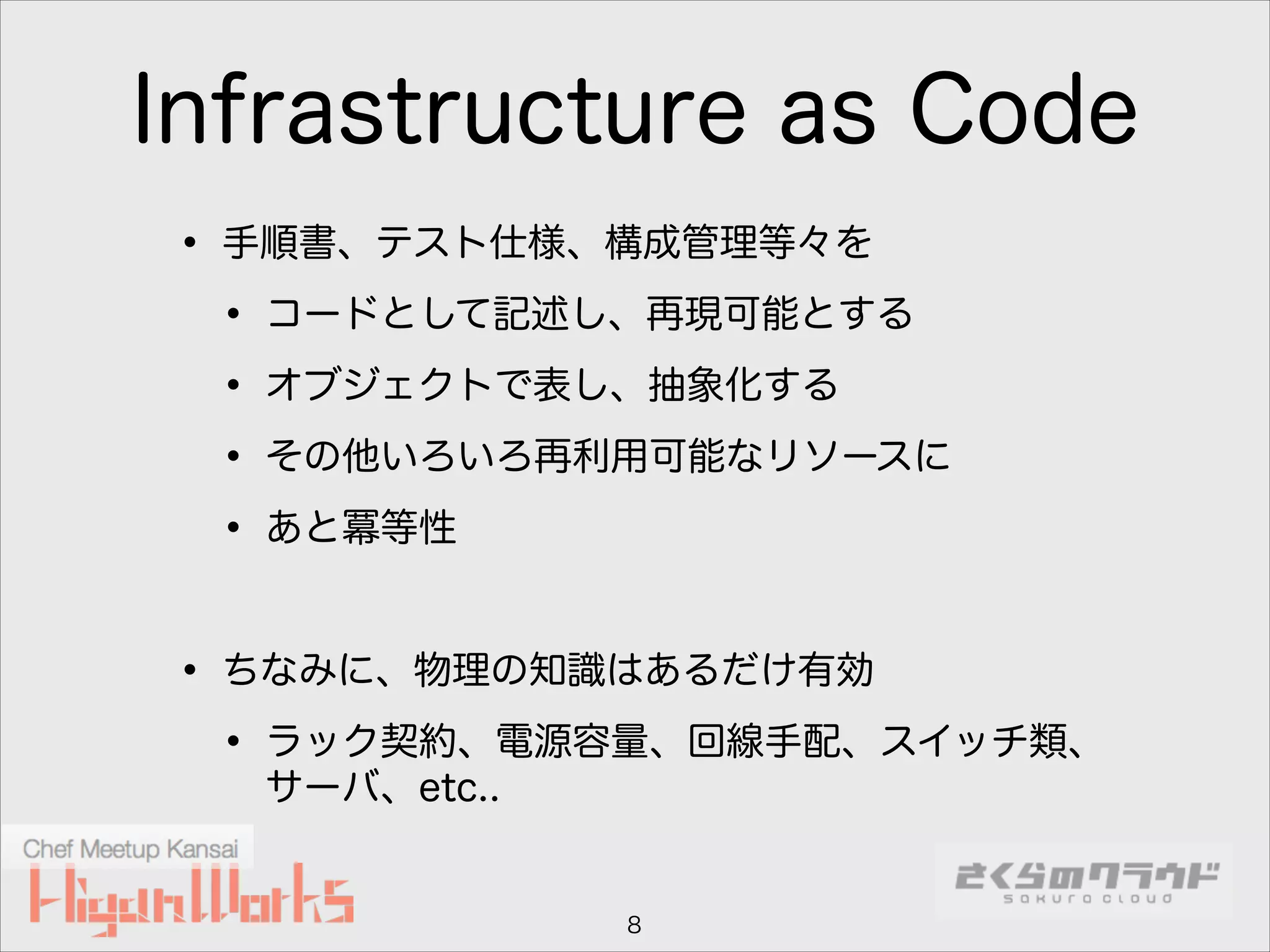 Infrastructure as Code
• 手順書、テスト仕様、構成管理等々を
• コードとして記述し、再現可能とする
• オブジェクトで表し、抽象化する
• その他いろいろ再利用可能なリソースに
• あと冪等性
!

• ちなみに、物理の知識はあるだけ有効
• ラック契約、電源容量、回線手配、スイッチ類、
サーバ、etc..

8

 