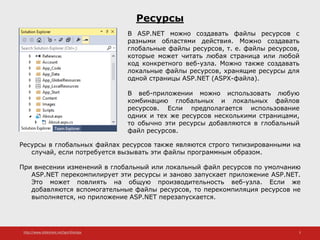 http://www.slideshare.net/IgorShkulipa 3
Ресурсы
Ресурсы в глобальных файлах ресурсов также являются строго типизированными на
случай, если потребуется вызывать эти файлы программным образом.
При внесении изменений в глобальный или локальный файл ресурсов по умолчанию
ASP.NET перекомпилирует эти ресурсы и заново запускает приложение ASP.NET.
Это может повлиять на общую производительность веб-узла. Если же
добавляются вспомогательные файлы ресурсов, то перекомпиляция ресурсов не
выполняется, но приложение ASP.NET перезапускается.
В ASP.NET можно создавать файлы ресурсов с
разными областями действия. Можно создавать
глобальные файлы ресурсов, т. е. файлы ресурсов,
которые может читать любая страница или любой
код конкретного веб-узла. Можно также создавать
локальные файлы ресурсов, хранящие ресурсы для
одной страницы ASP.NET (ASPX-файла).
В веб-приложении можно использовать любую
комбинацию глобальных и локальных файлов
ресурсов. Если предполагается использование
одних и тех же ресурсов несколькими страницами,
то обычно эти ресурсы добавляются в глобальный
файл ресурсов.
 
