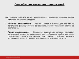 http://www.slideshare.net/IgorShkulipa 4
Способы локализации приложений
На странице ASP.NET можно использовать следующие способы чтения
значений из файлов ресурсов:
• Неявная локализация. ASP.NET берет значения для свойств из
локального файла ресурсов, основываясь на сопоставлении ключей со
свойствами.
• Явная локализация. Создается выражение, которое считывает
конкретный ресурс из локального или глобального файла ресурсов.
Необходимо создать выражения для каждого свойства элемента
управления, которое требуется установить с помощью ресурса.
 