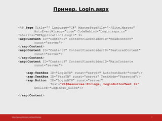 http://www.slideshare.net/IgorShkulipa 7
Пример. Login.aspx
<%@ Page Title="" Language="C#" MasterPageFile="~/Site.Master"
AutoEventWireup="true" CodeBehind="Login.aspx.cs"
Inherits="WFApplication1.Login" %>
<asp:Content ID="Content1" ContentPlaceHolderID="HeadContent"
runat="server">
</asp:Content>
<asp:Content ID="Content2" ContentPlaceHolderID="FeaturedContent"
runat="server">
</asp:Content>
<asp:Content ID="Content3" ContentPlaceHolderID="MainContent«
runat="server">
<asp:TextBox ID="LoginTB" runat="server" AutoPostBack="true"/>
<asp:TextBox ID="PassTB" runat="server" TextMode="Password"/>
<asp:Button ID="LoginBTN" runat="server"
Text="<%$Resources:Strings, LoginButtonText %>"
OnClick="LoginBTN_Click"/>
</asp:Content>
 