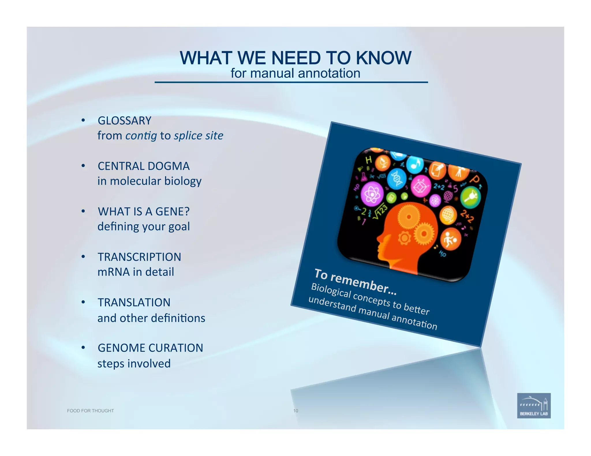 WHAT WE NEED TO KNOW 
for manual annotation
To	
  remember…	
  Biological	
  concepts	
  to	
  be@er	
  
understand	
  manual	
  annota'on	
  
10FOOD FOR THOUGHT
•  GLOSSARY	
  
from	
  con1g	
  to	
  splice	
  site	
  
	
  
•  CENTRAL	
  DOGMA	
  
in	
  molecular	
  biology	
  
	
  
•  WHAT	
  IS	
  A	
  GENE?	
  
deﬁning	
  your	
  goal	
  
•  TRANSCRIPTION	
  
mRNA	
  in	
  detail	
  
	
  
•  TRANSLATION	
  
and	
  other	
  deﬁni'ons	
  
•  GENOME	
  CURATION	
  
steps	
  involved	
  
 