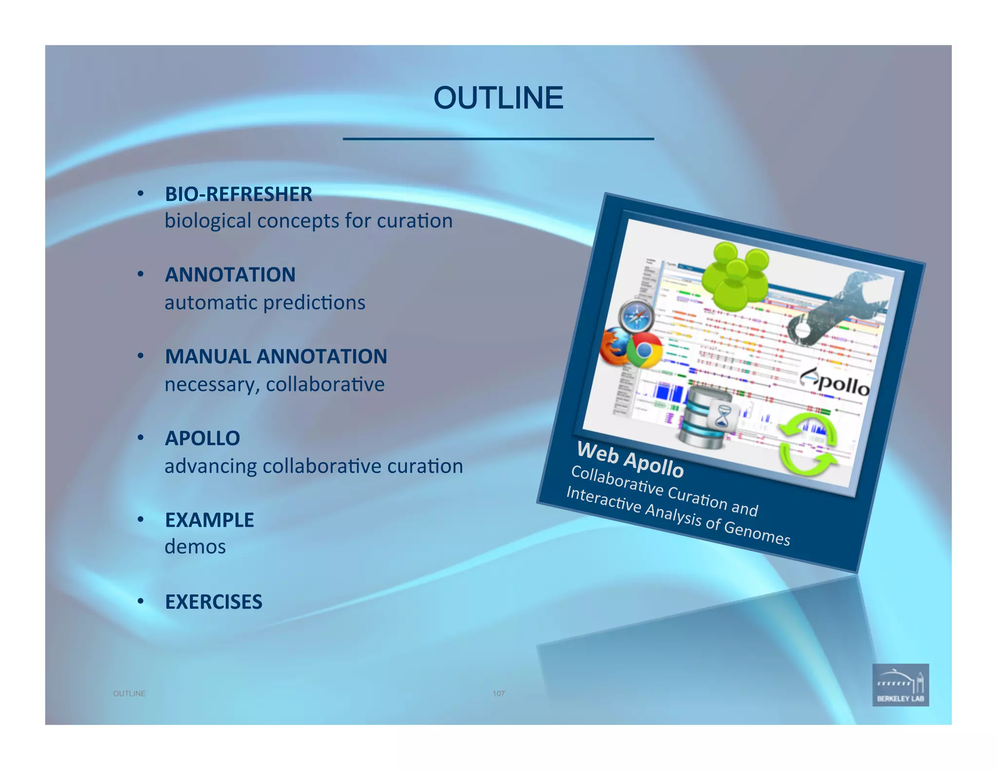 OUTLINE 
Web	
  Apollo	
  Collabora've	
  Cura'on	
  and	
  	
  
Interac've	
  Analysis	
  of	
  Genomes	
  
107OUTLINE
•  BIO-­‐REFRESHER	
  
biological	
  concepts	
  for	
  cura'on	
  
•  ANNOTATION	
  
automa'c	
  predic'ons	
  
•  MANUAL	
  ANNOTATION	
  
necessary,	
  collabora've	
  
	
  
•  APOLLO	
  
advancing	
  collabora've	
  cura'on	
  
	
  
•  EXAMPLE	
  
demos	
  
•  EXERCISES	
  
 
