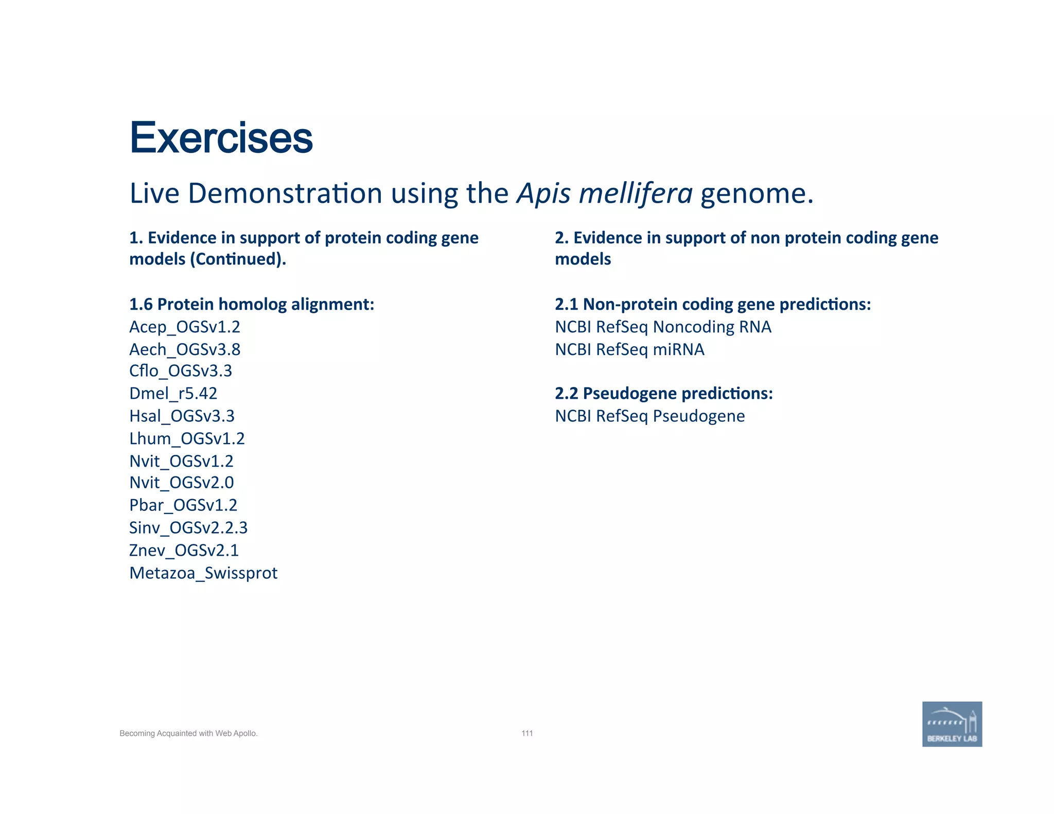 Exercises
Live	
  Demonstra'on	
  using	
  the	
  Apis	
  mellifera	
  genome.	
  
111
1.	
  Evidence	
  in	
  support	
  of	
  protein	
  coding	
  gene	
  
models	
  (Con=nued).	
  
	
  
1.6	
  Protein	
  homolog	
  alignment:	
  
Acep_OGSv1.2	
  
Aech_OGSv3.8	
  
Cﬂo_OGSv3.3	
  
Dmel_r5.42	
  
Hsal_OGSv3.3	
  
Lhum_OGSv1.2	
  
Nvit_OGSv1.2	
  
Nvit_OGSv2.0	
  
Pbar_OGSv1.2	
  
Sinv_OGSv2.2.3	
  
Znev_OGSv2.1	
  
Metazoa_Swissprot	
  
	
  
	
  
2.	
  Evidence	
  in	
  support	
  of	
  non	
  protein	
  coding	
  gene	
  
models	
  
	
  
2.1	
  Non-­‐protein	
  coding	
  gene	
  predic=ons:	
  
NCBI	
  RefSeq	
  Noncoding	
  RNA	
  
NCBI	
  RefSeq	
  miRNA	
  
	
  
2.2	
  Pseudogene	
  predic=ons:	
  
NCBI	
  RefSeq	
  Pseudogene	
  
Becoming Acquainted with Web Apollo.
 
