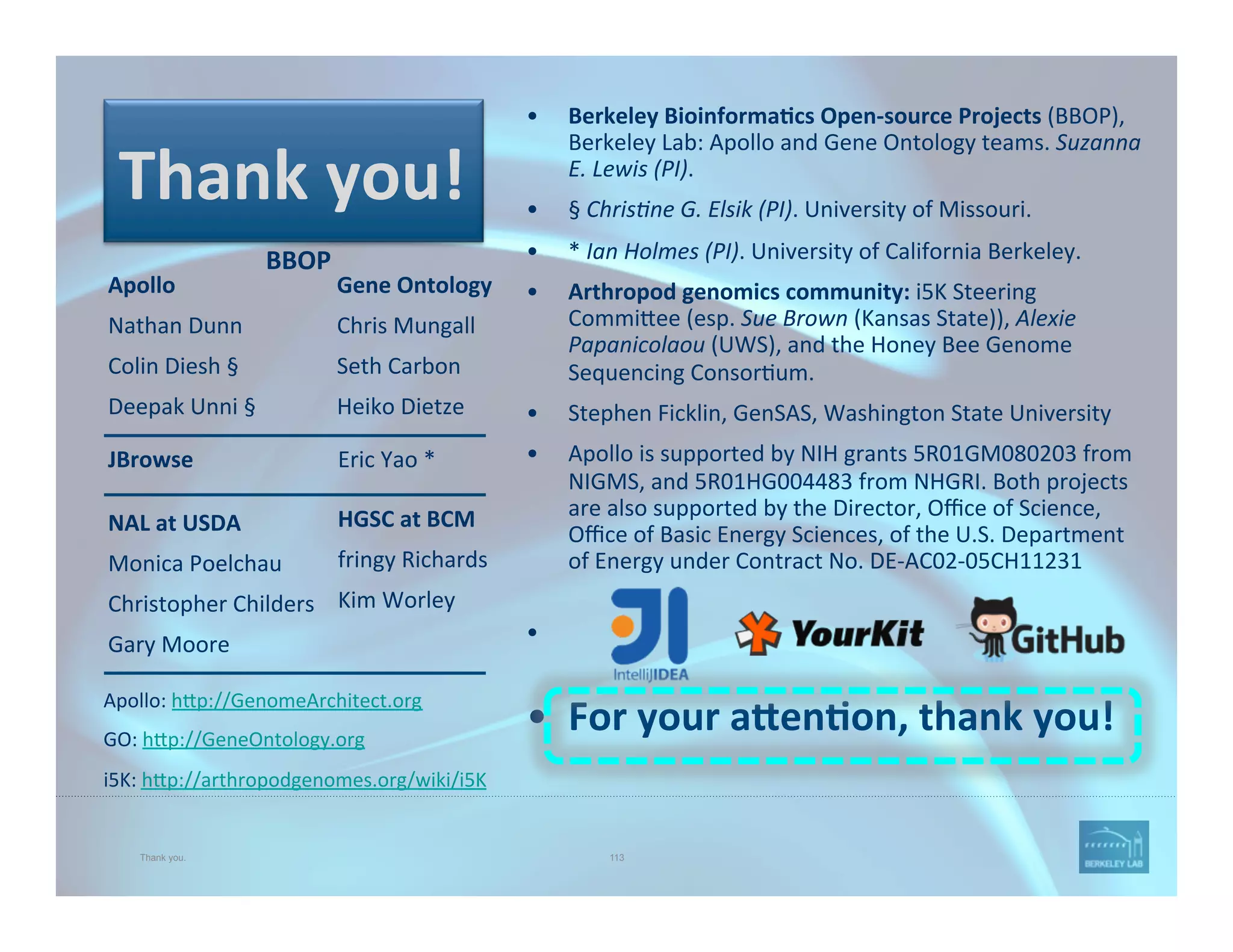Thank you. 113
•  Berkeley	
  Bioinforma=cs	
  Open-­‐source	
  Projects	
  (BBOP),	
  
Berkeley	
  Lab:	
  Apollo	
  and	
  Gene	
  Ontology	
  teams.	
  Suzanna	
  
E.	
  Lewis	
  (PI).	
  
•  §	
  Chris1ne	
  G.	
  Elsik	
  (PI).	
  University	
  of	
  Missouri.	
  	
  
•  *	
  Ian	
  Holmes	
  (PI).	
  University	
  of	
  California	
  Berkeley.	
  
•  Arthropod	
  genomics	
  community:	
  i5K	
  Steering	
  
Commi@ee	
  (esp.	
  Sue	
  Brown	
  (Kansas	
  State)),	
  Alexie	
  
Papanicolaou	
  (UWS),	
  and	
  the	
  Honey	
  Bee	
  Genome	
  
Sequencing	
  Consor'um.	
  
•  Stephen	
  Ficklin,	
  GenSAS,	
  Washington	
  State	
  University	
  
•  Apollo	
  is	
  supported	
  by	
  NIH	
  grants	
  5R01GM080203	
  from	
  
NIGMS,	
  and	
  5R01HG004483	
  from	
  NHGRI.	
  Both	
  projects	
  
are	
  also	
  supported	
  by	
  the	
  Director,	
  Oﬃce	
  of	
  Science,	
  
Oﬃce	
  of	
  Basic	
  Energy	
  Sciences,	
  of	
  the	
  U.S.	
  Department	
  
of	
  Energy	
  under	
  Contract	
  No.	
  DE-­‐AC02-­‐05CH11231	
  
•  	
  	
  
•  For	
  your	
  a*en=on,	
  thank	
  you!	
  
Apollo	
  
Nathan	
  Dunn	
  
Colin	
  Diesh	
  §	
  
Deepak	
  Unni	
  §	
  	
  
	
  
Gene	
  Ontology	
  
Chris	
  Mungall	
  
Seth	
  Carbon	
  
Heiko	
  Dietze	
  
	
  
BBOP	
  
Apollo:	
  h@p://GenomeArchitect.org	
  	
  
GO:	
  h@p://GeneOntology.org	
  
i5K:	
  h@p://arthropodgenomes.org/wiki/i5K	
  
Thank	
  you!	
  
NAL	
  at	
  USDA	
  
Monica	
  Poelchau	
  
Christopher	
  Childers	
  
Gary	
  Moore	
  
HGSC	
  at	
  BCM	
  
fringy	
  Richards	
  
Kim	
  Worley	
  
	
  
JBrowse	
   	
   	
   	
  	
  Eric	
  Yao	
  *	
  
 