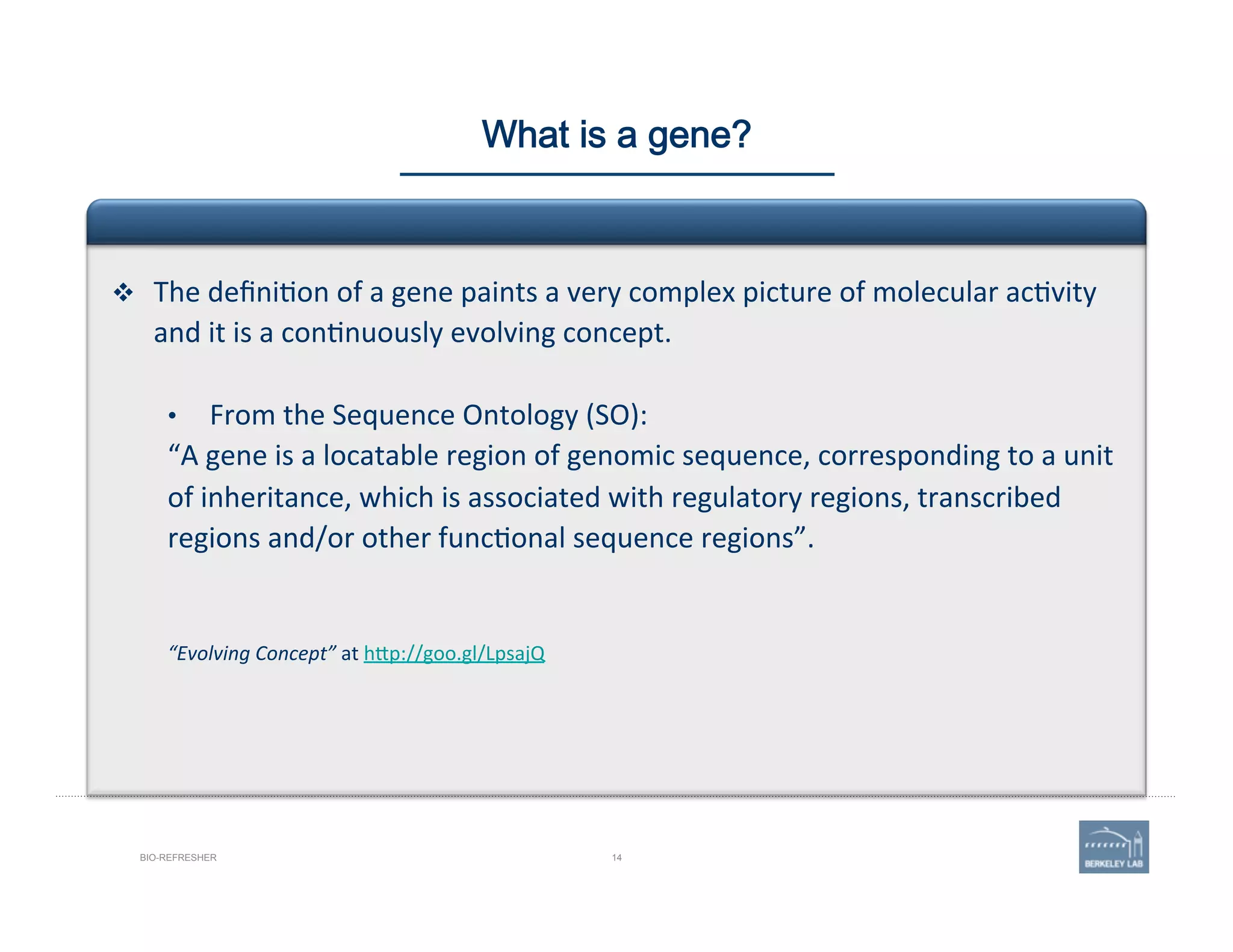14BIO-REFRESHER
What is a gene?
v  The	
  deﬁni'on	
  of	
  a	
  gene	
  paints	
  a	
  very	
  complex	
  picture	
  of	
  molecular	
  ac'vity	
  
and	
  it	
  is	
  a	
  con'nuously	
  evolving	
  concept.	
  	
  
•  From	
  the	
  Sequence	
  Ontology	
  (SO):	
  
“A	
  gene	
  is	
  a	
  locatable	
  region	
  of	
  genomic	
  sequence,	
  corresponding	
  to	
  a	
  unit	
  
of	
  inheritance,	
  which	
  is	
  associated	
  with	
  regulatory	
  regions,	
  transcribed	
  
regions	
  and/or	
  other	
  func'onal	
  sequence	
  regions”.	
  
	
  
	
  
“Evolving	
  Concept”	
  at	
  h@p://goo.gl/LpsajQ	
  
 