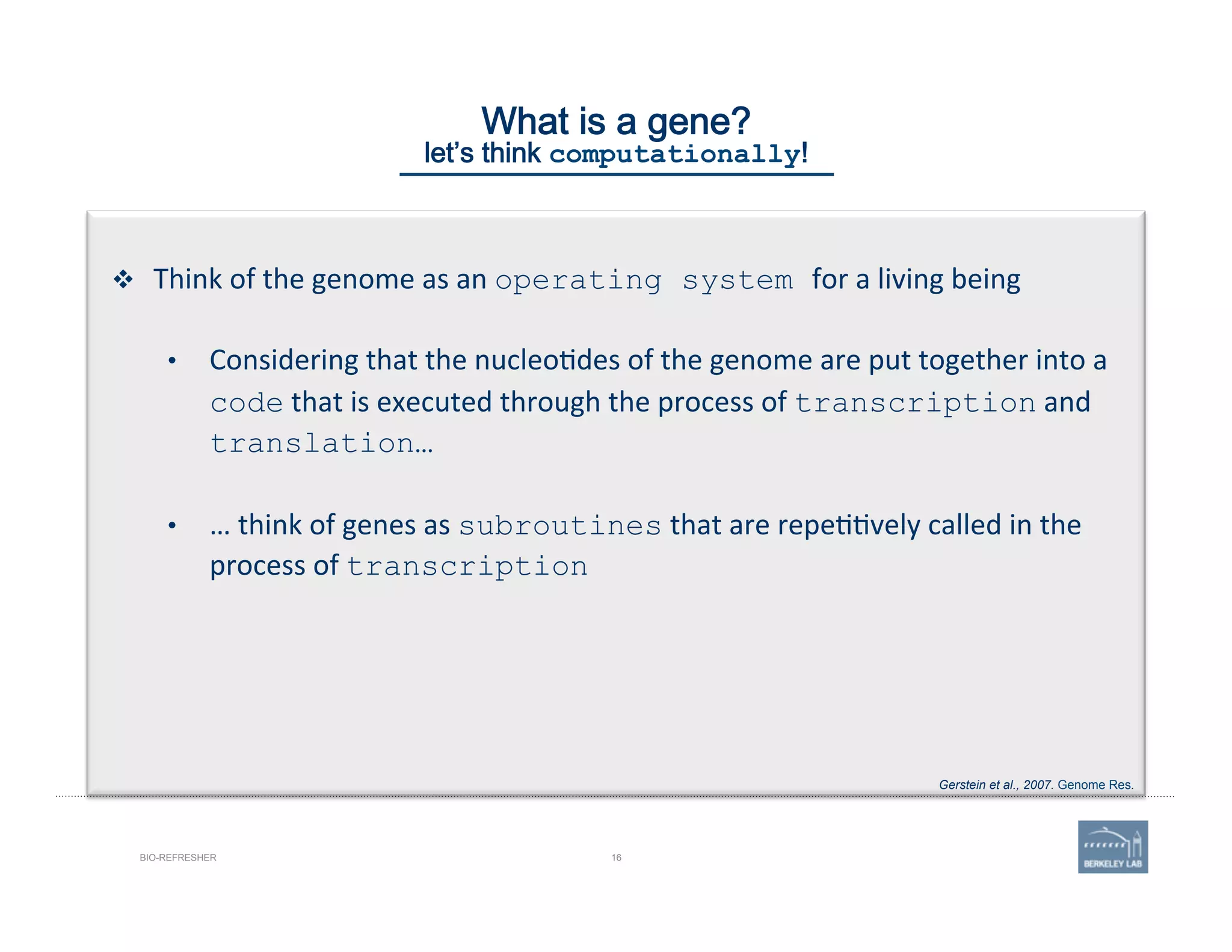 16BIO-REFRESHER
What is a gene? 
let’s think computationally!
v  Think	
  of	
  the	
  genome	
  as	
  an	
  operating system for	
  a	
  living	
  being	
  
•  Considering	
  that	
  the	
  nucleo'des	
  of	
  the	
  genome	
  are	
  put	
  together	
  into	
  a	
  
code	
  that	
  is	
  executed	
  through	
  the	
  process	
  of	
  transcription	
  and	
  
translation…
•  …	
  think	
  of	
  genes	
  as	
  subroutines	
  that	
  are	
  repe''vely	
  called	
  in	
  the	
  
process	
  of	
  transcription
Gerstein et al., 2007. Genome Res.
 