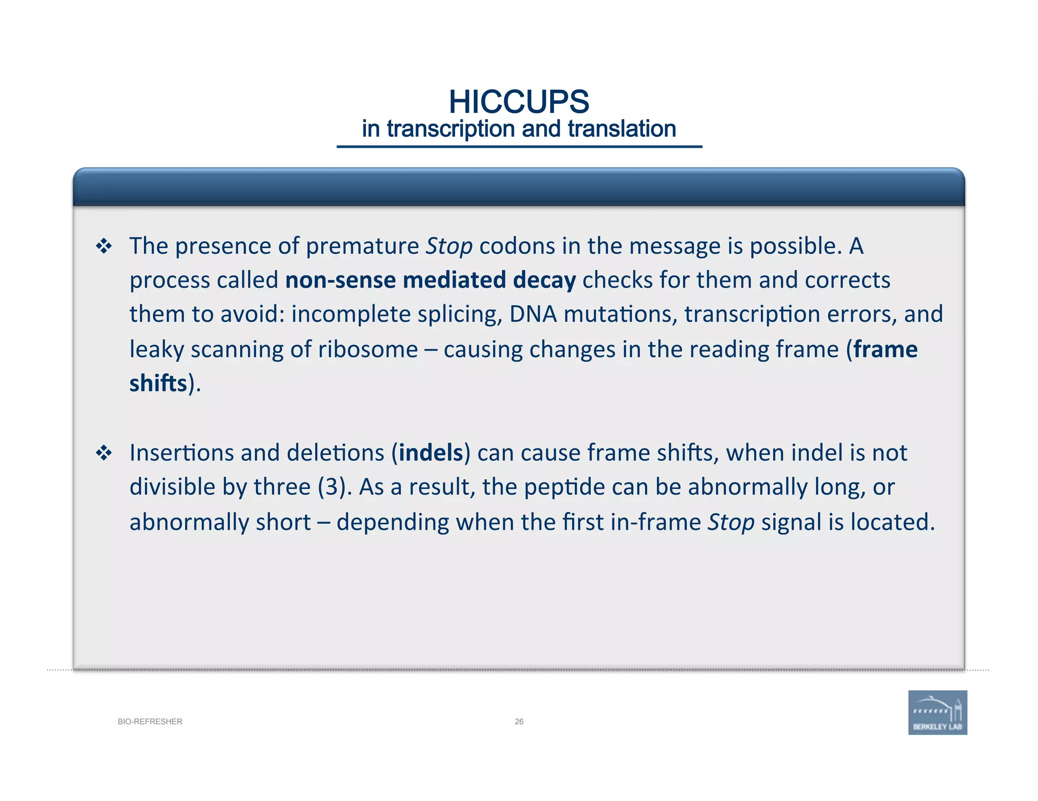 26BIO-REFRESHER
HICCUPS 
in transcription and translation
v  The	
  presence	
  of	
  premature	
  Stop	
  codons	
  in	
  the	
  message	
  is	
  possible.	
  A	
  
process	
  called	
  non-­‐sense	
  mediated	
  decay	
  checks	
  for	
  them	
  and	
  corrects	
  
them	
  to	
  avoid:	
  incomplete	
  splicing,	
  DNA	
  muta'ons,	
  transcrip'on	
  errors,	
  and	
  
leaky	
  scanning	
  of	
  ribosome	
  –	
  causing	
  changes	
  in	
  the	
  reading	
  frame	
  (frame	
  
shiYs).	
  
v  Inser'ons	
  and	
  dele'ons	
  (indels)	
  can	
  cause	
  frame	
  shijs,	
  when	
  indel	
  is	
  not	
  
divisible	
  by	
  three	
  (3).	
  As	
  a	
  result,	
  the	
  pep'de	
  can	
  be	
  abnormally	
  long,	
  or	
  
abnormally	
  short	
  –	
  depending	
  when	
  the	
  ﬁrst	
  in-­‐frame	
  Stop	
  signal	
  is	
  located.	
  
 