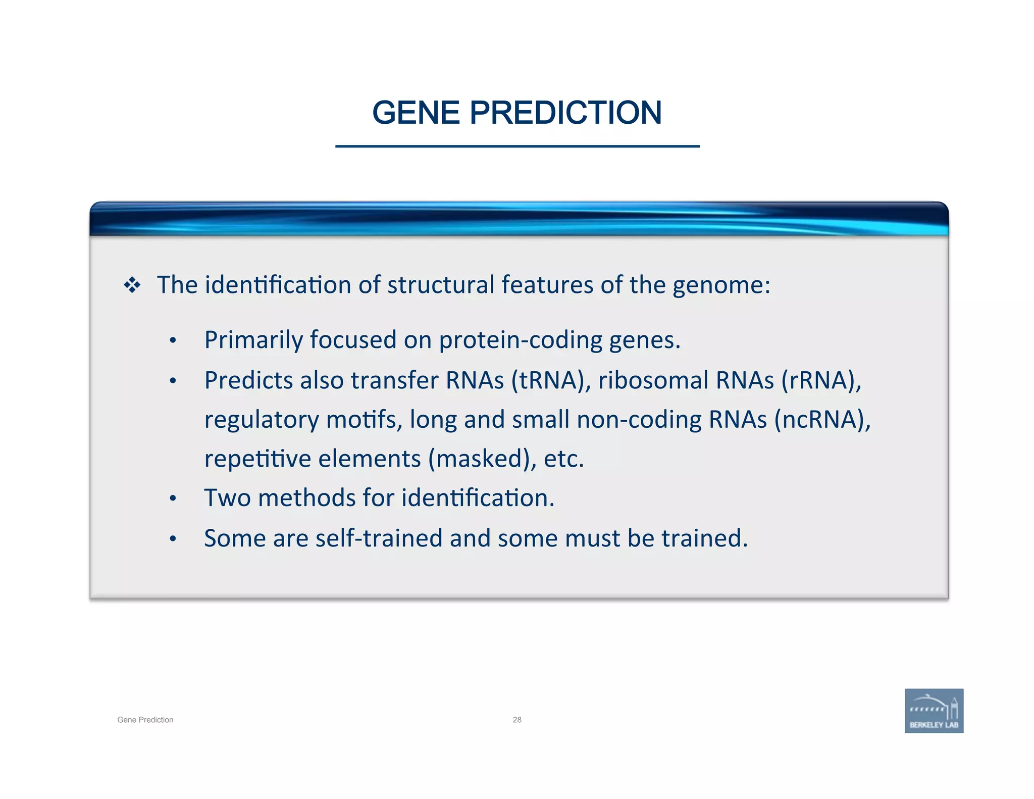 28Gene Prediction
GENE PREDICTION
v  The	
  iden'ﬁca'on	
  of	
  structural	
  features	
  of	
  the	
  genome:	
  
	
  
•  Primarily	
  focused	
  on	
  protein-­‐coding	
  genes.	
  	
  
•  Predicts	
  also	
  transfer	
  RNAs	
  (tRNA),	
  ribosomal	
  RNAs	
  (rRNA),	
  
regulatory	
  mo'fs,	
  long	
  and	
  small	
  non-­‐coding	
  RNAs	
  (ncRNA),	
  
repe''ve	
  elements	
  (masked),	
  etc.	
  
•  Two	
  methods	
  for	
  iden'ﬁca'on.	
  
•  Some	
  are	
  self-­‐trained	
  and	
  some	
  must	
  be	
  trained.	
  
 