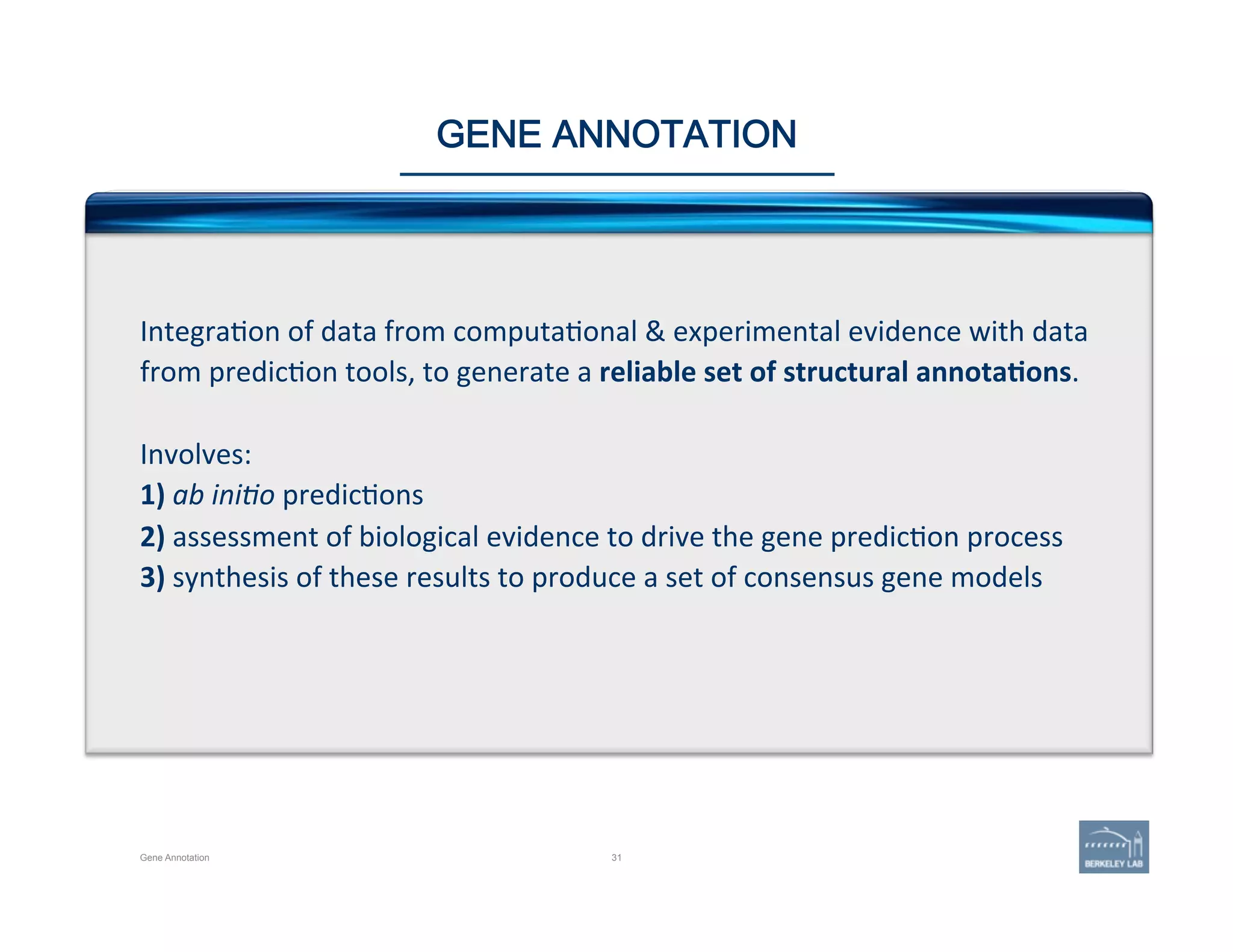 31
GENE ANNOTATION
Integra'on	
  of	
  data	
  from	
  computa'onal	
  &	
  experimental	
  evidence	
  with	
  data	
  
from	
  predic'on	
  tools,	
  to	
  generate	
  a	
  reliable	
  set	
  of	
  structural	
  annota=ons.	
  	
  
	
  
Involves:	
  
1)	
  ab	
  ini1o	
  predic'ons	
  
2)	
  assessment	
  of	
  biological	
  evidence	
  to	
  drive	
  the	
  gene	
  predic'on	
  process	
  
3)	
  synthesis	
  of	
  these	
  results	
  to	
  produce	
  a	
  set	
  of	
  consensus	
  gene	
  models	
  
Gene Annotation
 